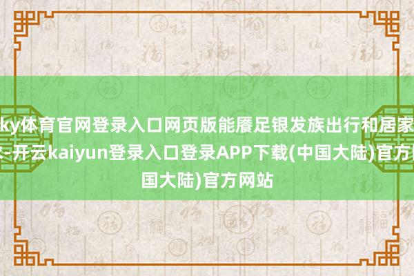 ky体育官网登录入口网页版能餍足银发族出行和居家需求-开云kaiyun登录入口登录APP下载(中国大陆)官方网站
