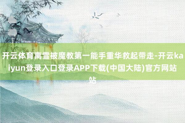 开云体育离雪被魔教第一能手重华救起带走-开云kaiyun登录入口登录APP下载(中国大陆)官方网站