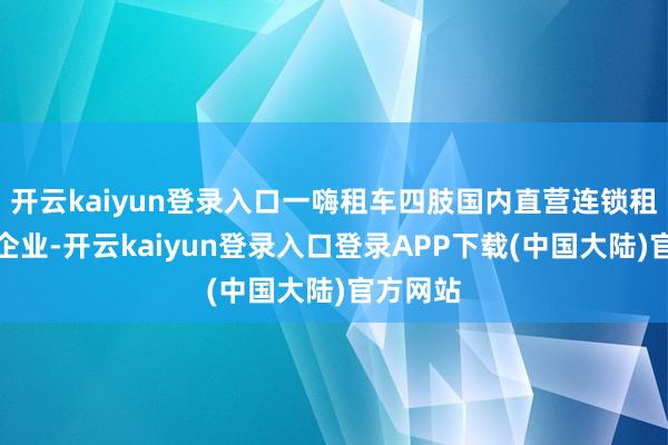 开云kaiyun登录入口一嗨租车四肢国内直营连锁租车领军企业-开云kaiyun登录入口登录APP下载(中国大陆)官方网站