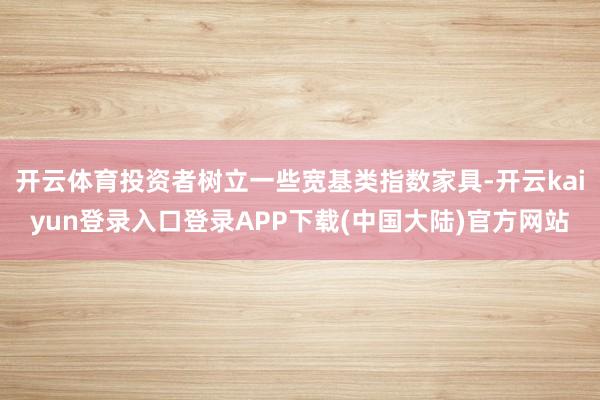 开云体育投资者树立一些宽基类指数家具-开云kaiyun登录入口登录APP下载(中国大陆)官方网站
