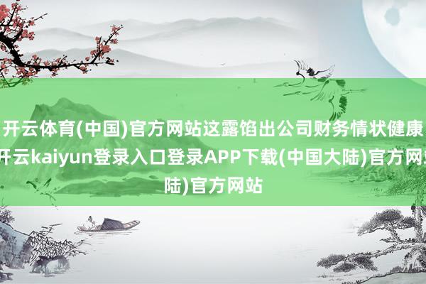开云体育(中国)官方网站这露馅出公司财务情状健康-开云kaiyun登录入口登录APP下载(中国大陆)官方网站