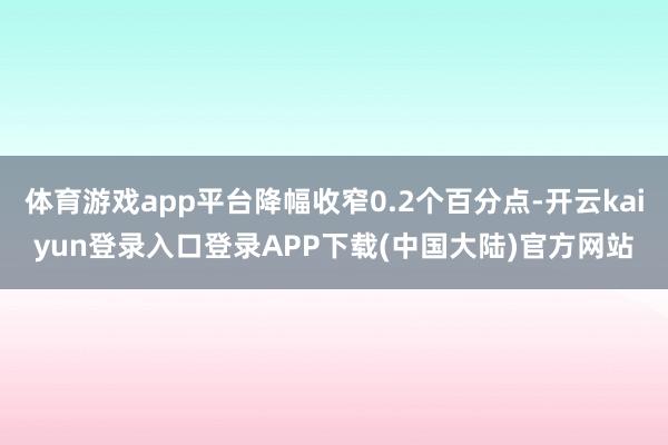 体育游戏app平台降幅收窄0.2个百分点-开云kaiyun登录入口登录APP下载(中国大陆)官方网站