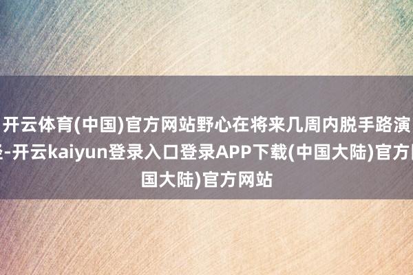 开云体育(中国)官方网站野心在将来几周内脱手路演行径-开云kaiyun登录入口登录APP下载(中国大陆)官方网站