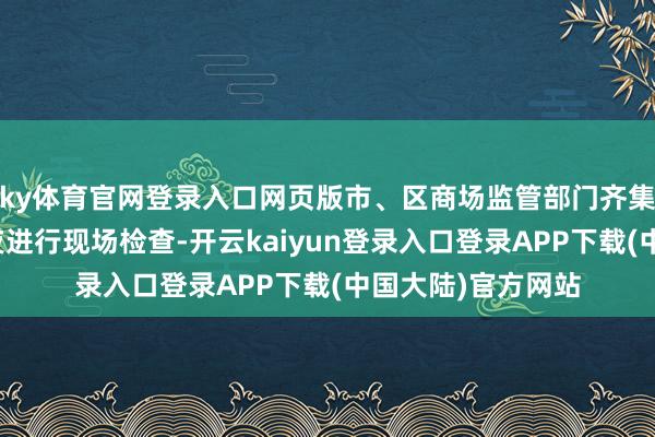 ky体育官网登录入口网页版市、区商场监管部门齐集属地公安部门连夜进行现场检查-开云kaiyun登录入口登录APP下载(中国大陆)官方网站
