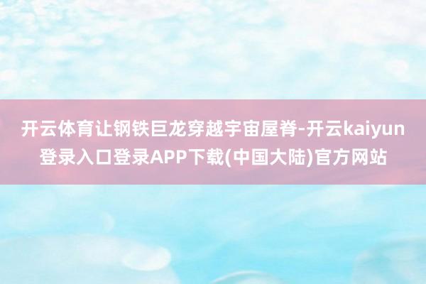开云体育让钢铁巨龙穿越宇宙屋脊-开云kaiyun登录入口登录APP下载(中国大陆)官方网站