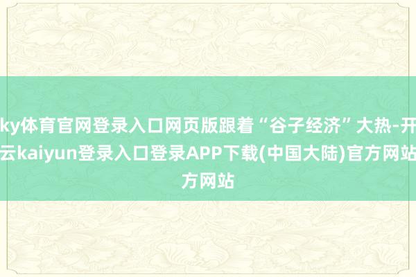 ky体育官网登录入口网页版跟着“谷子经济”大热-开云kaiyun登录入口登录APP下载(中国大陆)官方网站