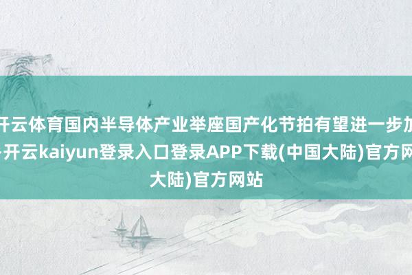 开云体育国内半导体产业举座国产化节拍有望进一步加速-开云kaiyun登录入口登录APP下载(中国大陆)官方网站