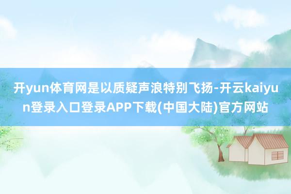 开yun体育网是以质疑声浪特别飞扬-开云kaiyun登录入口登录APP下载(中国大陆)官方网站