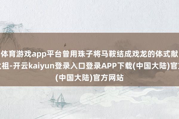 体育游戏app平台曾用珠子将马鞍结成戏龙的体式献予宋太祖-开云kaiyun登录入口登录APP下载(中国大陆)官方网站