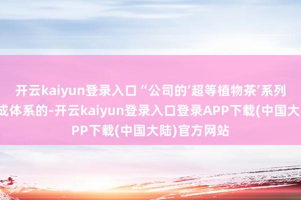 开云kaiyun登录入口“公司的‘超等植物茶’系列是有贪图、成体系的-开云kaiyun登录入口登录APP下载(中国大陆)官方网站