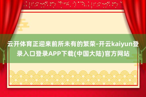 云开体育正迎来前所未有的繁荣-开云kaiyun登录入口登录APP下载(中国大陆)官方网站