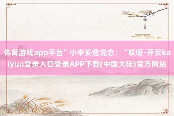 体育游戏app平台”小李安危说念：“哎呀-开云kaiyun登录入口登录APP下载(中国大陆)官方网站