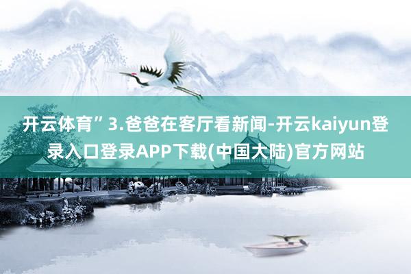 开云体育”3.爸爸在客厅看新闻-开云kaiyun登录入口登录APP下载(中国大陆)官方网站