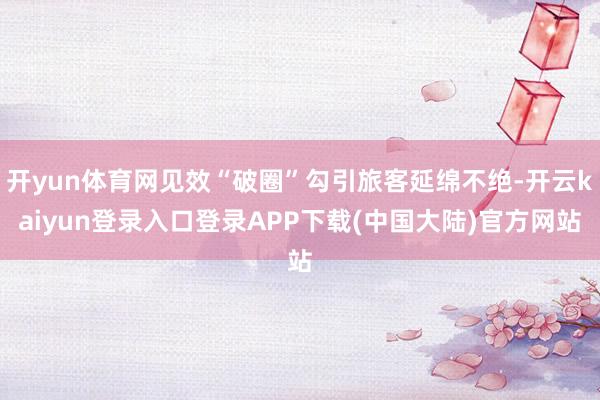 开yun体育网见效“破圈”勾引旅客延绵不绝-开云kaiyun登录入口登录APP下载(中国大陆)官方网站