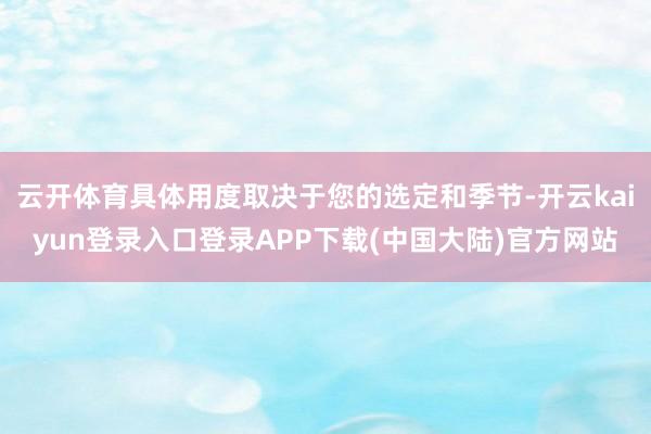 云开体育具体用度取决于您的选定和季节-开云kaiyun登录入口登录APP下载(中国大陆)官方网站